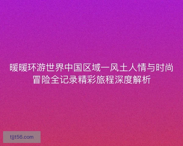 暖暖环游世界中国区域一风土人情与时尚冒险全记录精彩旅程深度解析