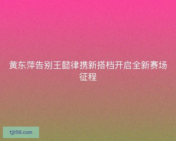 黄东萍告别王懿律携新搭档开启全新赛场征程