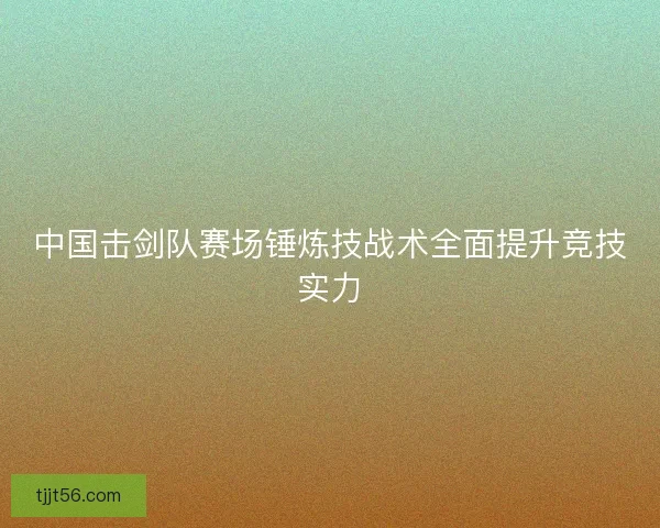 中国击剑队赛场锤炼技战术全面提升竞技实力