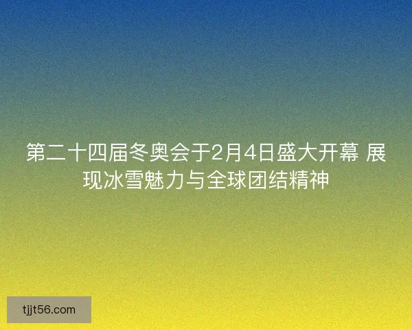 第二十四届冬奥会于2月4日盛大开幕 展现冰雪魅力与全球团结精神