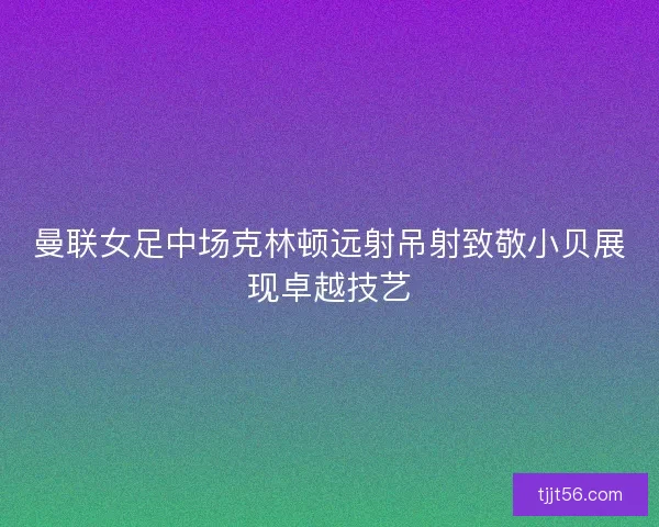 曼联女足中场克林顿远射吊射致敬小贝展现卓越技艺