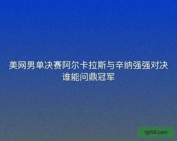 美网男单决赛阿尔卡拉斯与辛纳强强对决谁能问鼎冠军