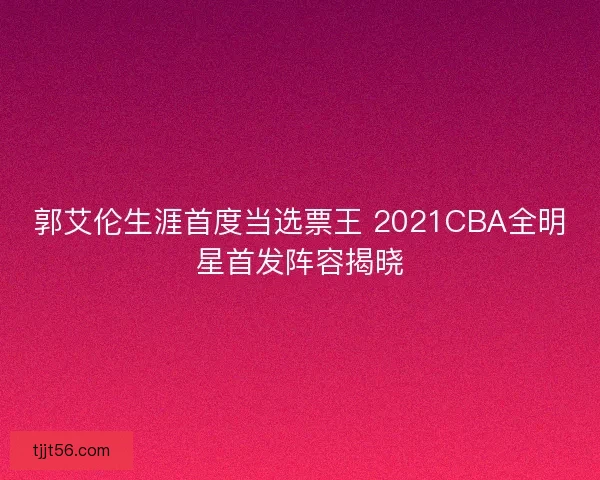 郭艾伦生涯首度当选票王 2021CBA全明星首发阵容揭晓