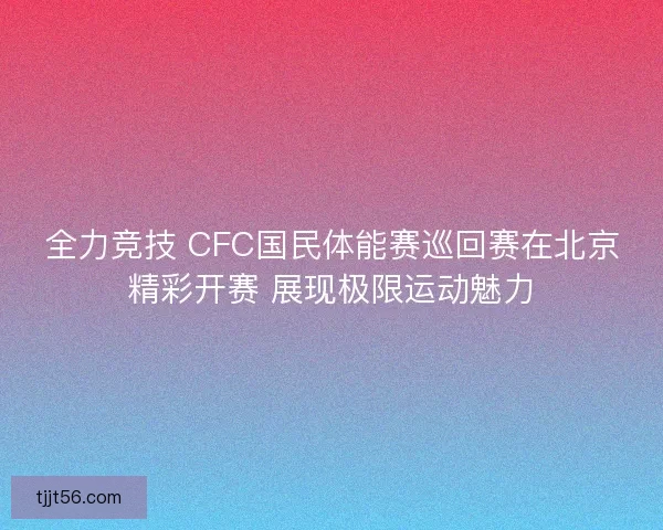 全力竞技 CFC国民体能赛巡回赛在北京精彩开赛 展现极限运动魅力