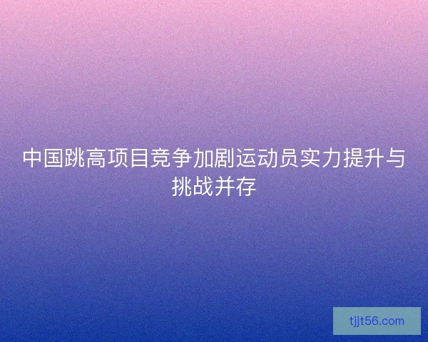 中国跳高项目竞争加剧运动员实力提升与挑战并存