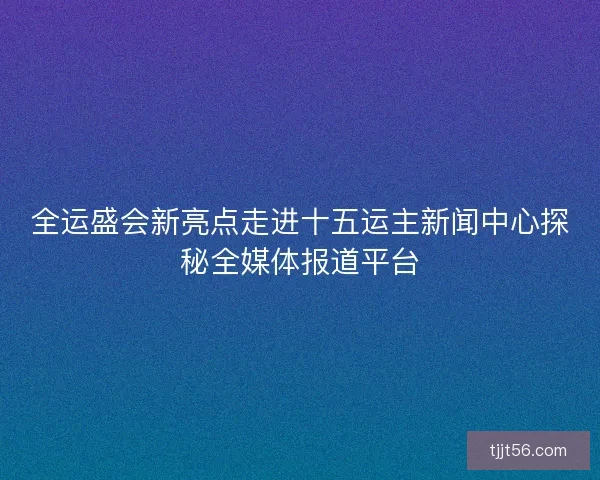 全运盛会新亮点走进十五运主新闻中心探秘全媒体报道平台