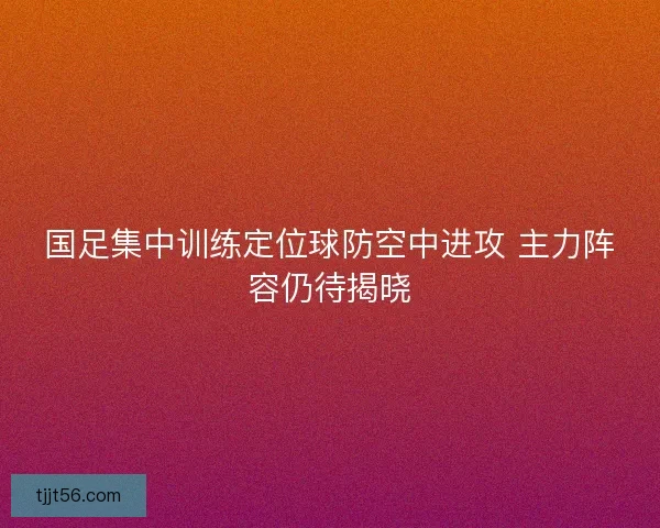 国足集中训练定位球防空中进攻 主力阵容仍待揭晓