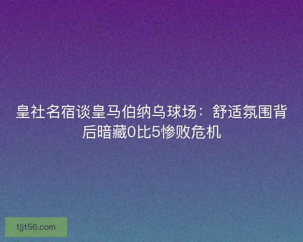 皇社名宿谈皇马伯纳乌球场：舒适氛围背后暗藏0比5惨败危机