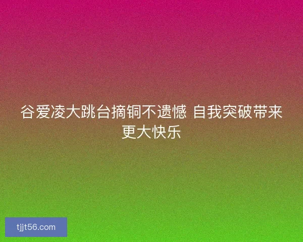 谷爱凌大跳台摘铜不遗憾 自我突破带来更大快乐