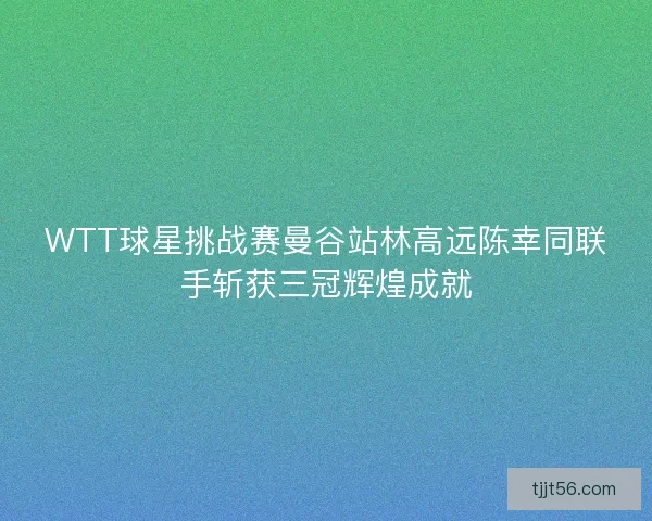 WTT球星挑战赛曼谷站林高远陈幸同联手斩获三冠辉煌成就
